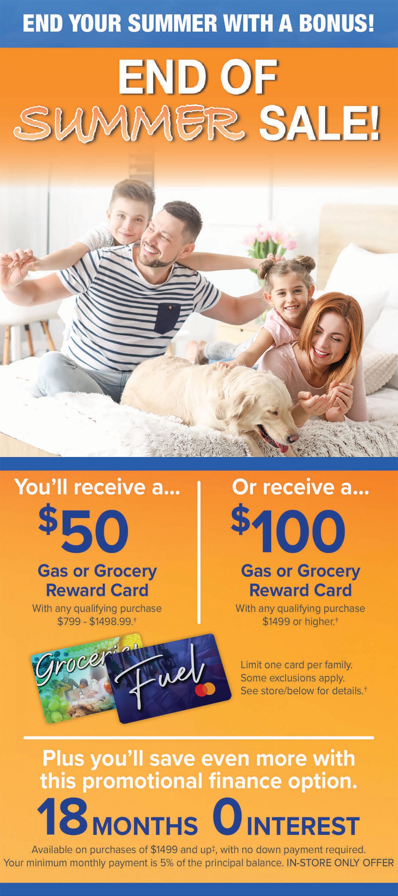 END YOUR SUMMER WITH A BONUS! 50 %100 Gas or Grocery Gas or Grocery Reward Card Reward Card With any qualifying purchase With any qualifying purchase $799 - $1498.99.1 $1499 or higher.t Limit one card per family. Some exclusions apply. See storebelow for details. 1 8 MONTHS 0 INTEREST Available on purchases of $1499 and up?, with no down payment required. Your minimum monthly payment is 5% of the principal balance. IN-STORE ONLY OFFER 