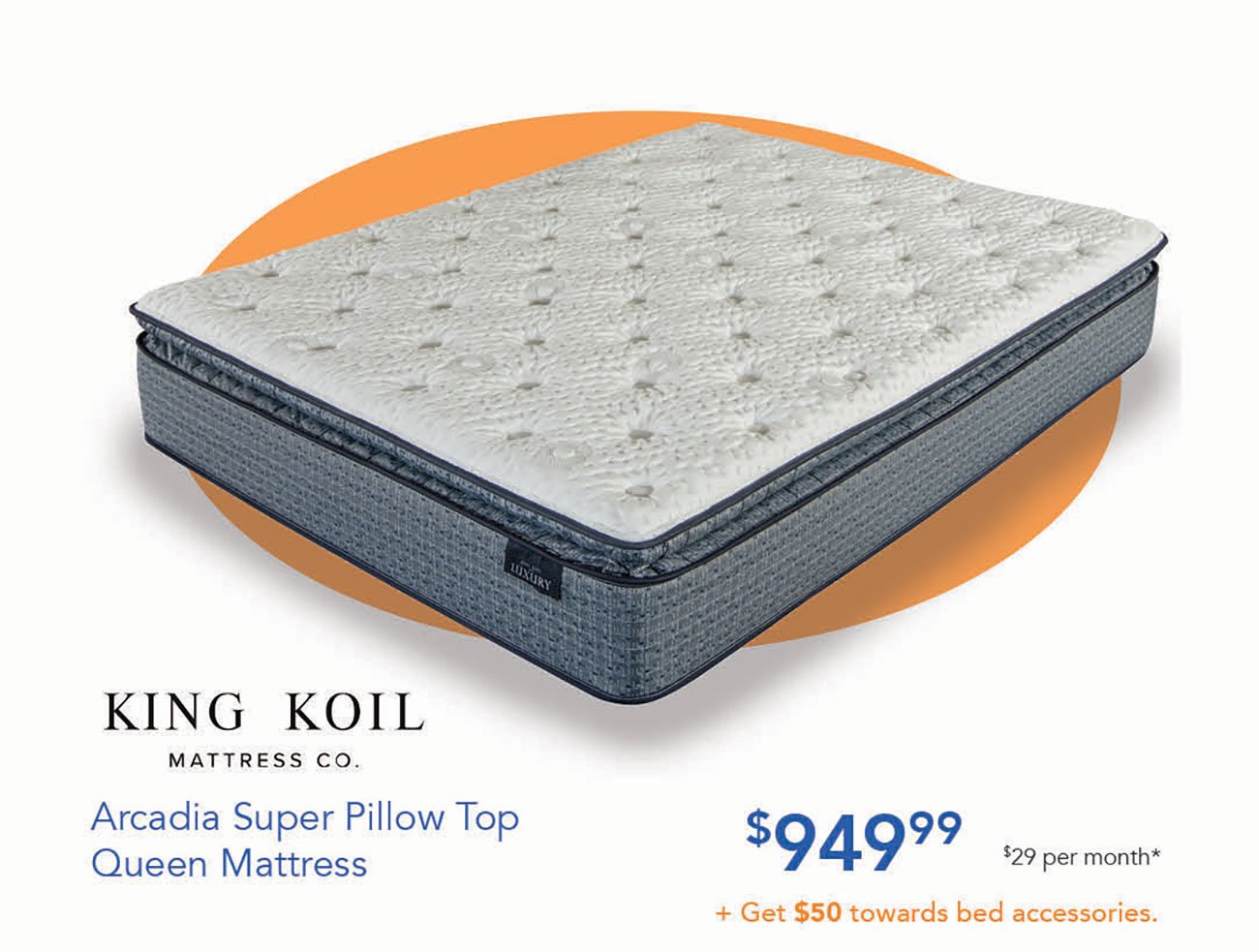  KING KOIL MATTRESS CO. Arcadia Super Pillow Top $94999 BT Queen Mattress Get $50 towards bed accessories. 