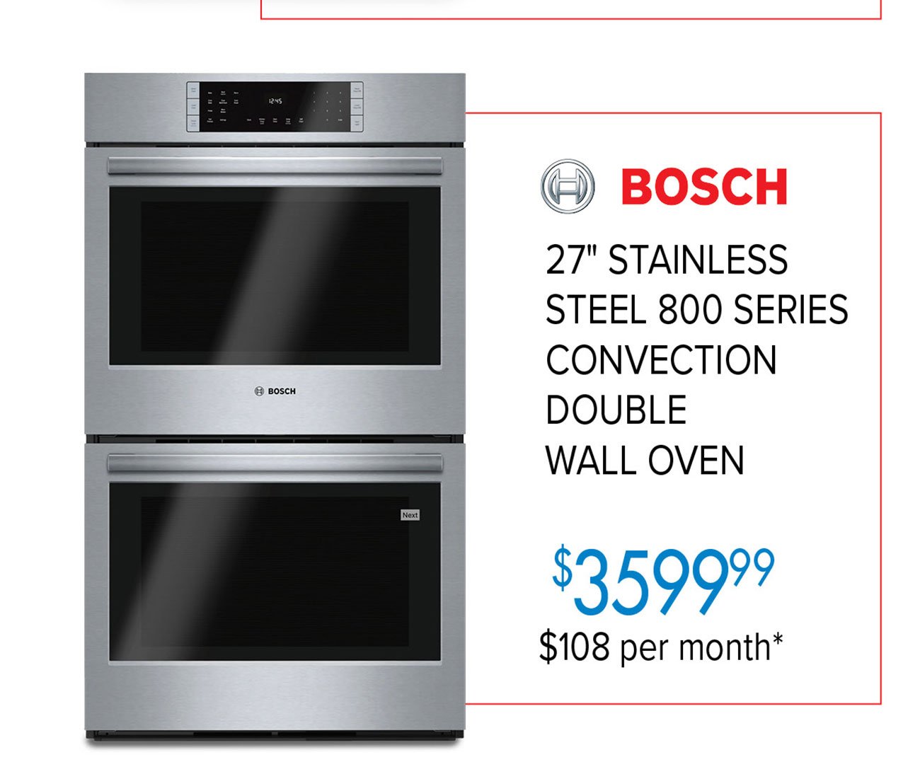  BOSCH 27" STAINLESS STEEL 800 SERIES CONVECTION DOUBLE WALL OVEN 3599% $108 per month* 