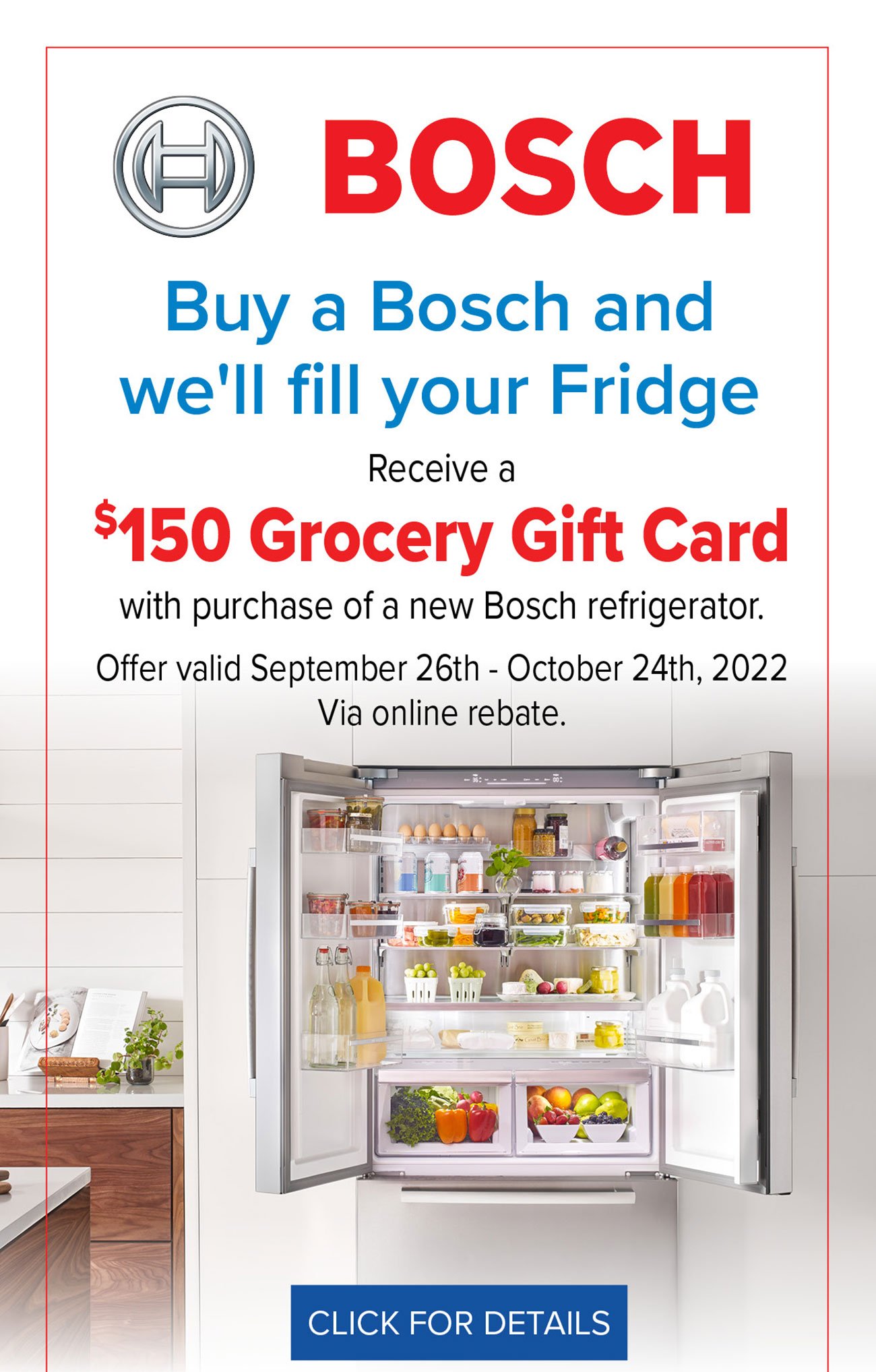  BOSCH Buy a Bosch and we'll fill your Fridge Receive a 150 Grocery Gift Card with purchase of a new Bosch refrigerator. Offer valid September 26th - October 24th, 2022 Via online rebate. CLICK FOR DETAILS 