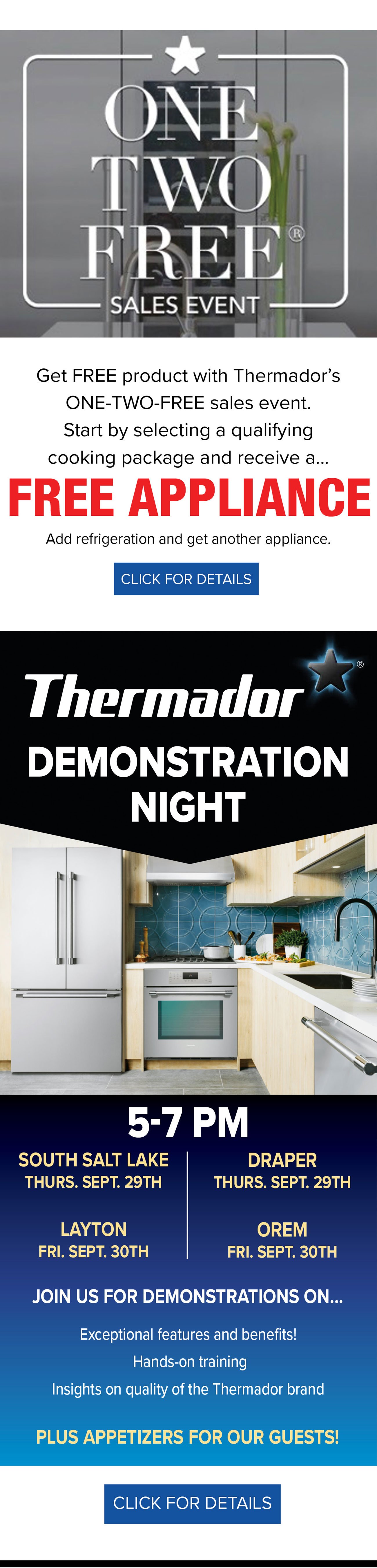 SALES EVENT Get FREE product with Thermadors ONE-TWO-FREE sales event. Start by selecting a qualifying cooking package and receive a... FREE APPLIANCE Add refrigeration and get another appliance. CLICK FOR DETAILS - - Thermador DEMONSTRATION NIGHT SOUTH SALT LAKE DRAPER THURS. SEPT. 29TH THURS. SEPT. 29TH LAYTON OREM FRI. SEPT. 30TH FRI. SEPT. 30TH JOIN US FOR DEMONSTRATIONS ON... Exceptional features and benefits! Hands-on training Insights on quality of the Thermador brand PLUS APPETIZERS FOR OUR GUESTS! CLICK FOR DETAILS 