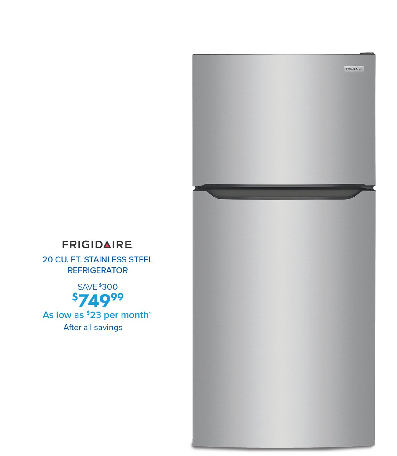 FRIGIDAIRE 20 CU. FT. STAINLESS STEEL REFRIGERATOR SAVE $300 S7A09%99 749 As low as $23 per month After all savings 