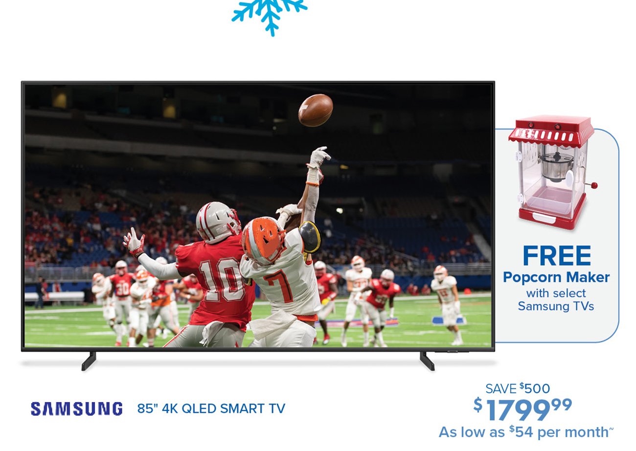 FREE Popcorn Maker with select Samsung TVs SAVE $500 SAMSUNG 85" 4K QLED SMART TV $ 79999 As low as *54 per month 