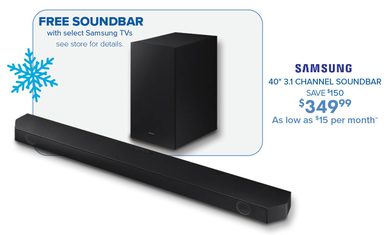  FREE SOUNDBAR with select Samsung TVs see store for details. SAMSUNG 40" 31 CHANNEL SOUNDBAR SAVE 150 3349 As low as %15 per month 