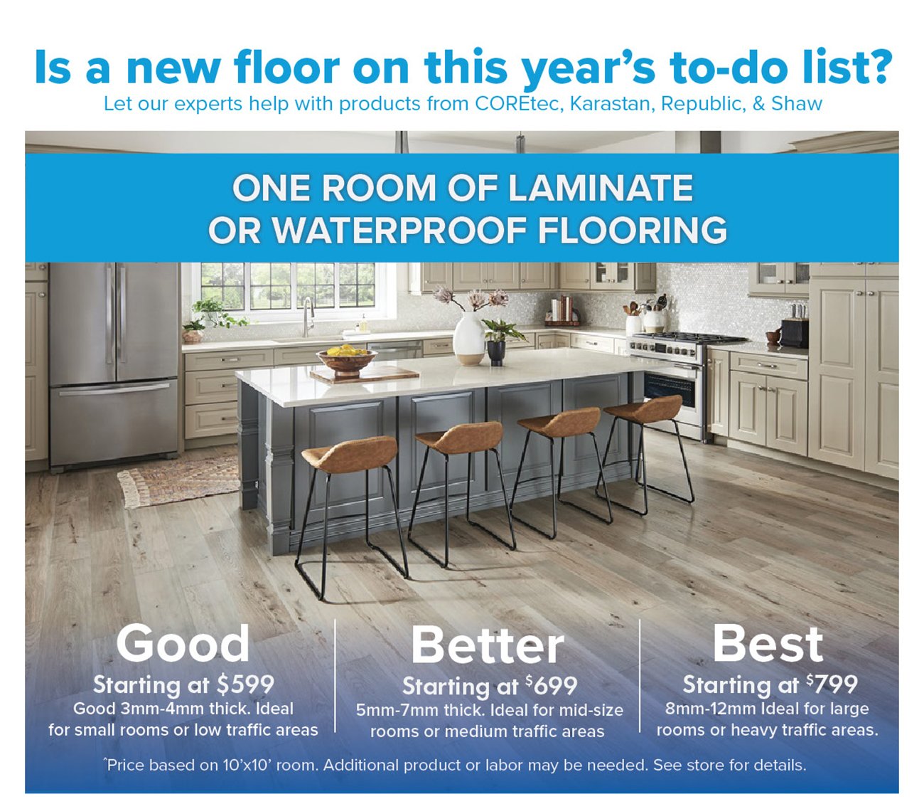 Is a new floor on this years to-do list? Let our experts help with products from COREtec, Karastan, Republic, Shaw ONE ROOM OF LAMINATE 0 3 WATERPROOF FLOORING Best Starting at $599 Starting at *699 Starting at 799 Good 3mm-4mm thick. Ideal 5mm-7mm thick. Ideal for mid-size 8mm-12mm Ideal for large for small rooms or low traffic areas rooms or medium traffic areas rooms or heavy traffic areas. Price based on 10x10 room. Additional product or labor may be needed. See store for details. 