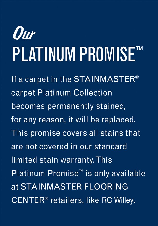 Our Platinum Promise. If a carpet in the Stainmaster carpet Platinum Collection becomes permanently stained, for any reason, it will be replaced. This promise covers all stains that are not covered in our standard limited stain warranty. This Platinum Promise is only available at Stainmaster Flooring Center retailers, like this one.