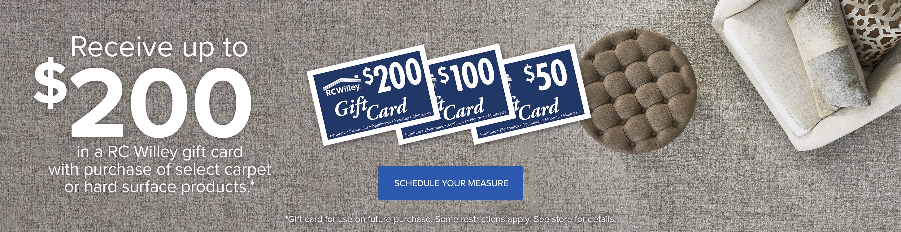 Get $200 in an RC Willey Gift Card with purchase of select carpet or hard surface products. See store for details.