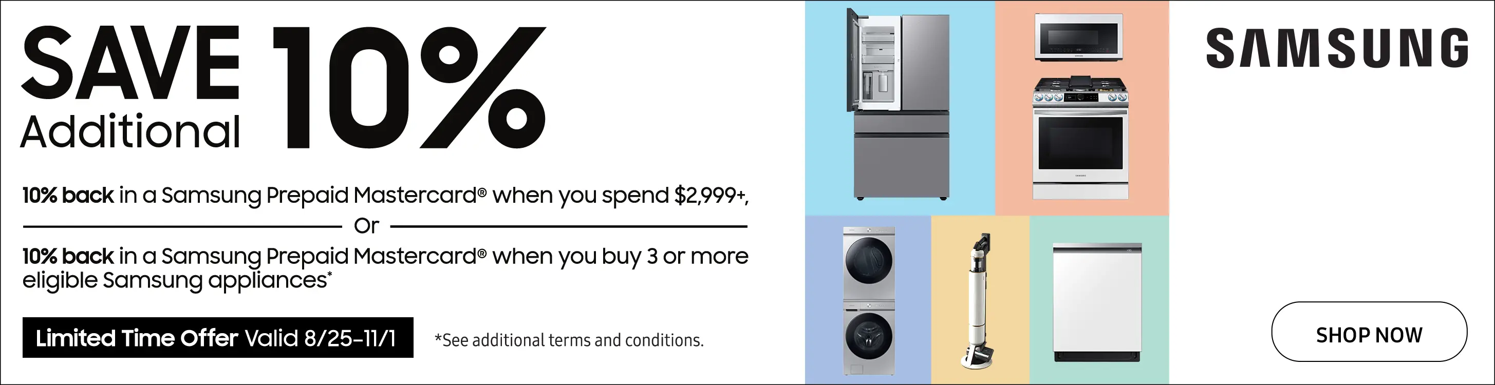 Save an additional 10% back in a Samsung Prepaid Mastercard when you spend $2999+ or 10% back in a Samsung Prepaid Mastercard when you buy 3 or more eligible Samsung appliances. Limited Time Offer valid from 8/25/22 to 11/1/22.