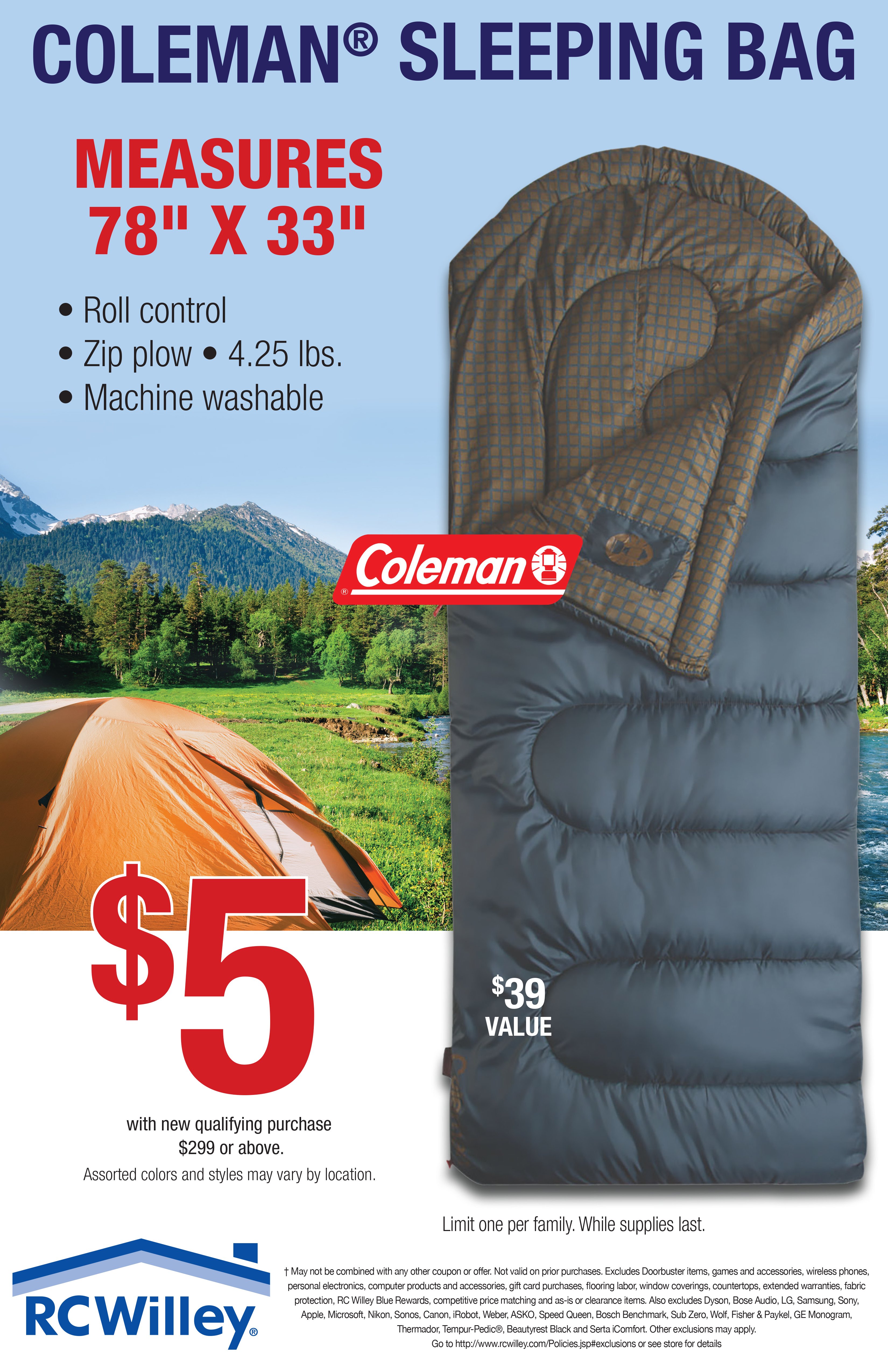 ColemanÂ® Sleeping Bag $5 with new qualifying purchase $299 or above. $39 value. Limit one per family While supplies last. Measures 78 inches by 33 inches. â¢ Roll control â¢ Zip plow â¢ 4.25 lbs. â¢ Machine washable. Some exclusions apply go to http://www.rcwilley.com/Policies#exclusions or see store for details.