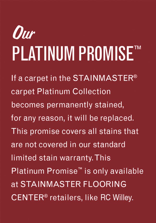 Our Platinum Promise. If a carpet in the Stainmaster carpet Platinum Collection becomes permanently stained, for any reason, it will be replaced. This promise covers all stains that are not covered in our standard limited stain warranty. This Platinum Promise is only available at Stainmaster Flooring Center retailers, like this one.
